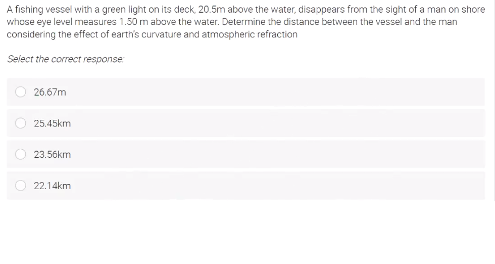 A fishing vessel with a green light on its deck, 20.5m above the water, disappears from the sight of a man on shore
whose eye level measures 1.50 m above the water. Determine the distance between the vessel and the man
considering the effect of earth's curvature and atmospheric refraction
Select the correct response:
26.67m
25.45km
23.56km
22.14km