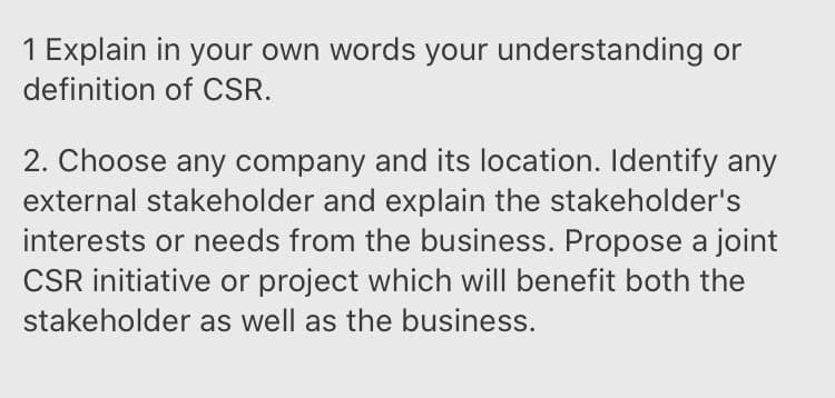 1 Explain in your own words your understanding or
definition of CSR.
2. Choose any company and its location. Identify any
external stakeholder and explain the stakeholder's
interests or needs from the business. Propose a joint
CSR initiative or project which will benefit both the
stakeholder as well as the business.
