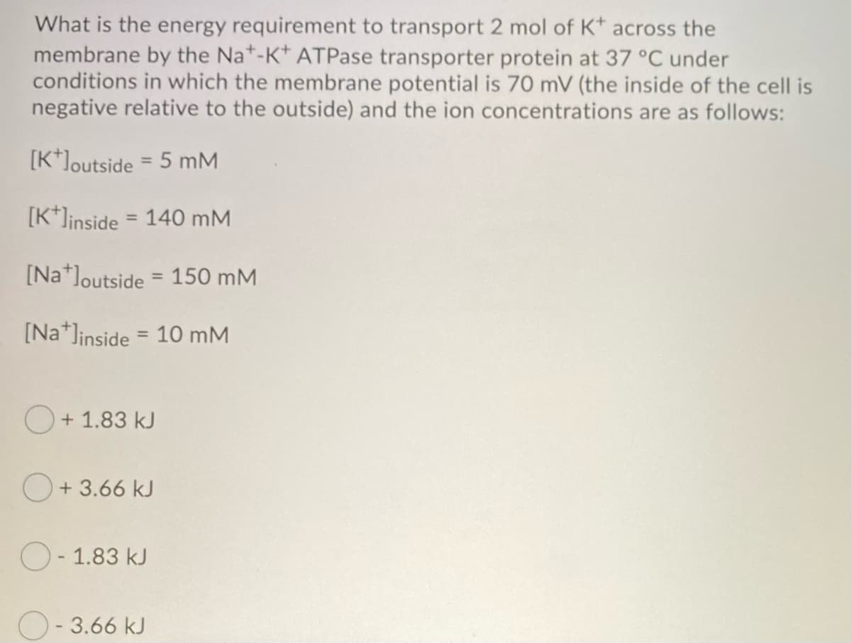 What is the energy requirement to transport 2 mol of K* across the
membrane by the Nat-K+ ATPase transporter protein at 37 °C under
conditions in which the membrane potential is 70 mV (the inside of the cell is
negative relative to the outside) and the ion concentrations are as follows:
[K+]outside = 5 mM
[K+Jinside = 140 mM
[Na loutside = 150 mM
[Na+Jinside = 10 mM
+1.83 kJ
+ 3.66 kJ
O-1.83 kJ
O-3.66 kJ