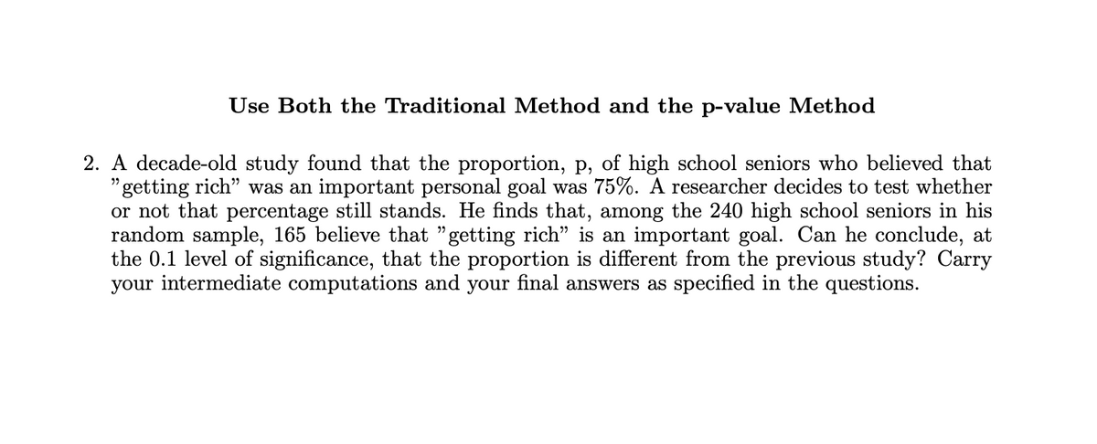 Use Both the Traditional Method and the p-value Method
2. A decade-old study found that the proportion, p, of high school seniors who believed that
"getting rich" was an important personal goal was 75%. A researcher decides to test whether
or not that percentage still stands. He finds that, among the 240 high school seniors in his
random sample, 165 believe that "getting rich" is an important goal. Can he conclude, at
the 0.1 level of significance, that the proportion is different from the previous study? Carry
your intermediate computations and your final answers as specified in the questions.
