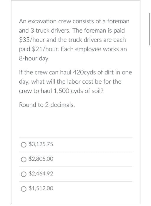 An excavation crew consists of a foreman
and 3 truck drivers. The foreman is paid
$35/hour and the truck drivers are each
paid $21/hour. Each employee works an
8-hour day.
If the crew can haul 420cyds of dirt in one
day, what will the labor cost be for the
crew to haul 1,500 cyds of soil?
Round to 2 decimals.
O $3,125.75
O $2,805.00
O $2,464.92
O $1,512.00