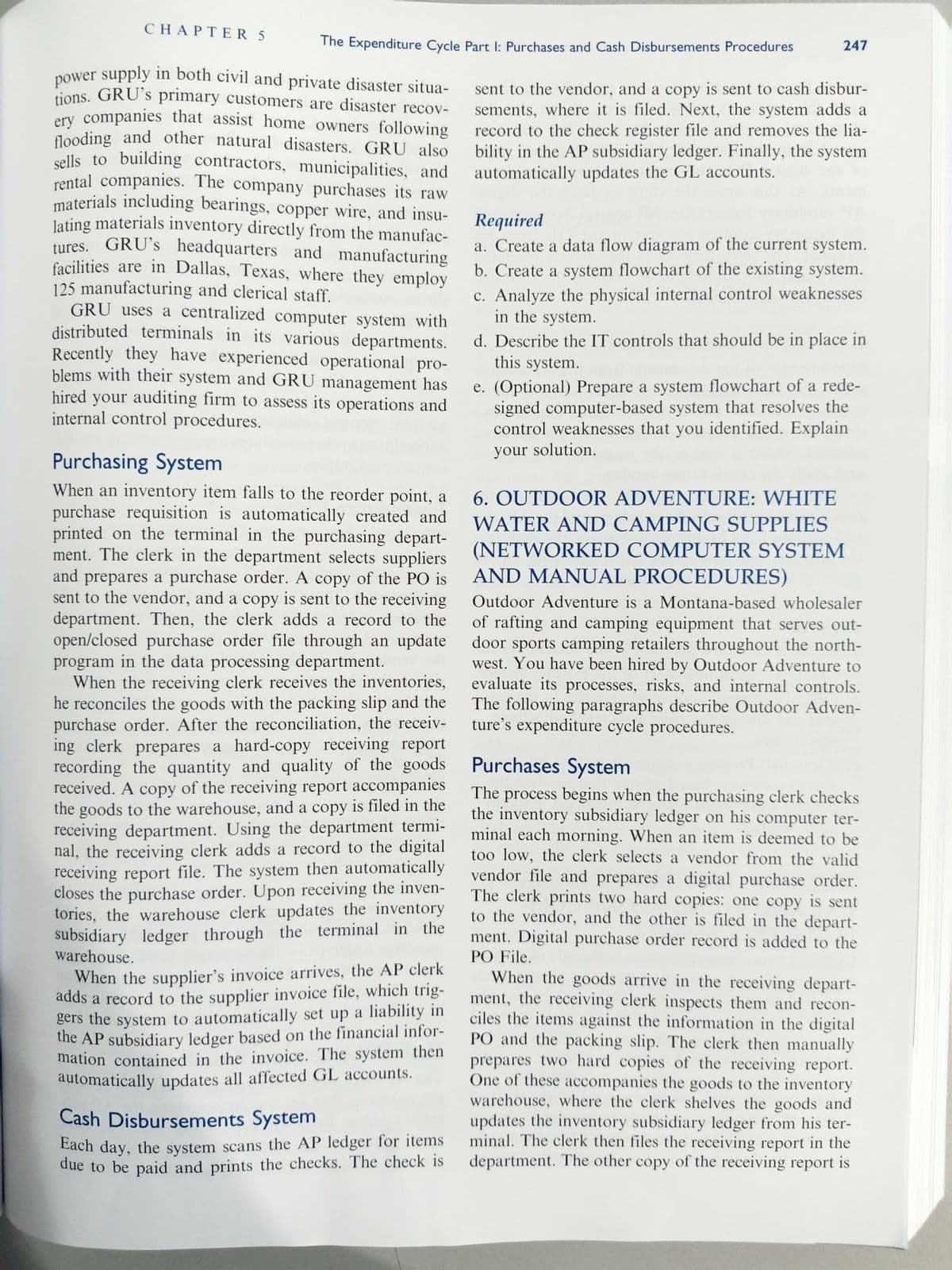 power supply in both civil and private disaster situa-
flooding and other natural disasters. GRU also
materials including bearings, copper wire, and insu-
CHAΡTER5
The Expenditure Cycle Part I: Purchases and Cash Disbursements Procedures
247
nower supply in both civil and private disaster situa-
tions. GRU's primary customers are disaster recov-
ery companies that assist home owners following
flooding and other natural disasters. GRU also
sells to building contractors, municipalities, and
rental companies. The company purchases its raw
sent to the vendor, and a copy is sent to cash disbur-
sements, where it is filed. Next, the system adds a
record to the check register file and removes the lia-
bility in the AP subsidiary ledger. Finally, the system
automatically updates the GL accounts.
lating materials inventory directly from the manufac-
tures. GRU's headquarters and manufacturing
facilities are in Dallas, Texas, where they employ
125 manufacturing and clerical staff.
GRU uses a centralized computer system with
distributed terminals in its various departments.
Recently they have experienced operational pro-
blems with their system and GRU management has
hired your auditing firm to assess its operations and
internal control procedures.
Required
a. Create a data flow diagram of the current system.
b. Create a system flowchart of the existing system.
c. Analyze the physical internal control weaknesses
in the system.
d. Describe the IT controls that should be in place in
this system.
e. (Optional) Prepare a system flowchart of a rede-
signed computer-based system that resolves the
control weaknesses that you identified. Explain
your solution.
Purchasing System
When an inventory item falls to the reorder point, a
purchase requisition is automatically created and
printed on the terminal in the purchasing depart-
ment. The clerk in the department selects suppliers
and prepares a purchase order. A copy of the PO is
sent to the vendor, and a copy is sent to the receiving
department. Then, the clerk adds a record to the
open/closed purchase order file through an update
program in the data processing department.
When the receiving clerk receives the inventories,
he reconciles the goods with the packing slip and the
purchase order. After the reconciliation, the receiv-
ing clerk prepares a hard-copy receiving report
recording the quantity and quality of the goods
received. A copy of the receiving report accompanies
the goods to the warehouse, and a copy is filed in the
receiving department. Using the department termi-
nal, the receiving clerk adds a record to the digital
receiving report file. The system then automatically
closes the purchase order. Upon receiving the inven-
tories, the warehouse clerk updates the inventory
subsidiary ledger through the terminal in the
warehouse.
6. OUTDOOR ADVENTURE: WHITE
WATER AND CAMPING SUPPLIES
(NETWORKED COMPUTER SYSTEM
AND MANUAL PROCEDURES)
Outdoor Adventure is a Montana-based wholesaler
of rafting and camping equipment that serves out-
door sports camping retailers throughout the north-
west. You have been hired by Outdoor Adventure to
evaluate its processes, risks, and internal controls.
The following paragraphs describe Outdoor Adven-
ture's expenditure cycle procedures.
Purchases System
The process begins when the purchasing clerk checks
the inventory subsidiary ledger on his computer ter-
minal each morning. When an item is deemed to be
too low, the clerk selects a vendor from the valid
vendor file and prepares a digital purchase order.
The clerk prints two hard copies: one copy is sent
to the vendor, and the other is filed in the depart-
ment. Digital purchase order record is added to the
PO File.
When the supplier's invoice arrives, the AP clerk
adds a record to the supplier invoice file, which trig-
gers the system to automatically set up a liability in
the AP subsidiary ledger based on the financial infor-
mation contained in the invoice. The system then
automatically updates all affected GL accounts.
When the goods arrive in the receiving depart-
ment, the receiving clerk inspects them and recon-
ciles the items against the information in the digital
PO and the packing slip. The clerk then manually
prepares two hard copies of the receiving report.
One of these accompanies the goods to the inventory
warehouse, where the clerk shelves the goods and
updates the inventory subsidiary ledger from his ter-
minal. The clerk then files the receiving report in the
department. The other copy of the receiving report is
Cash Disbursements System
Each day, the system scans the AP ledger for items
due to be paid and prints the checks. The check is
