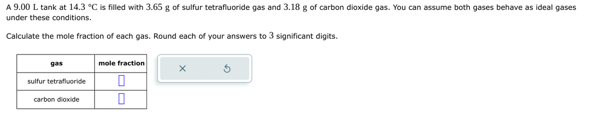 A 9.00 L tank at 14.3 °C is filled with 3.65 g of sulfur tetrafluoride gas and 3.18 g of carbon dioxide gas. You can assume both gases behave as ideal gases
under these conditions.
Calculate the mole fraction of each gas. Round each of your answers to 3 significant digits.
gas
sulfur tetrafluoride
carbon dioxide
mole fraction
0
X