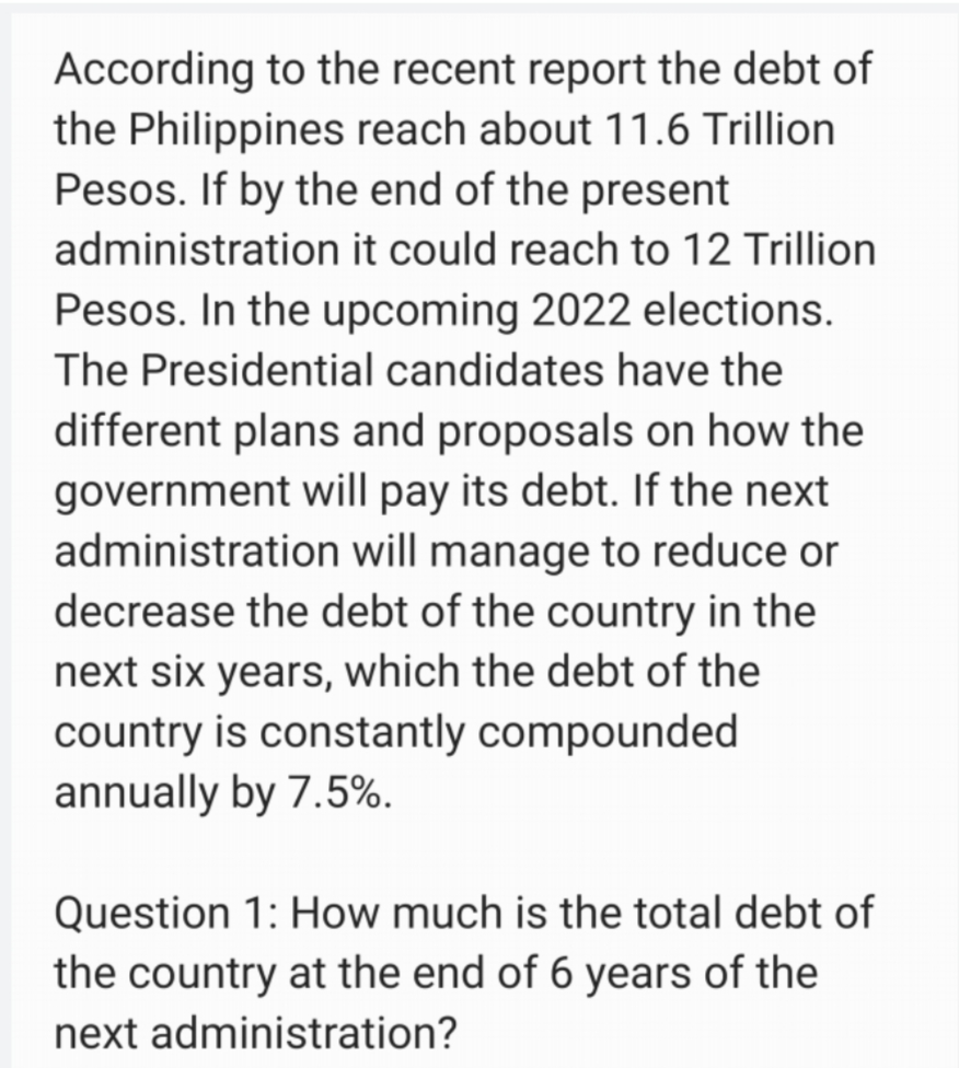 According to the recent report the debt of
the Philippines reach about 11.6 Trillion
Pesos. If by the end of the present
administration it could reach to 12 Trillion
Pesos. In the upcoming 2022 elections.
The Presidential candidates have the
different plans and proposals on how the
government will pay its debt. If the next
administration will manage to reduce or
decrease the debt of the country in the
next six years, which the debt of the
country is constantly compounded
annually by 7.5%.
Question 1: How much is the total debt of
the country at the end of 6 years of the
next administration?
