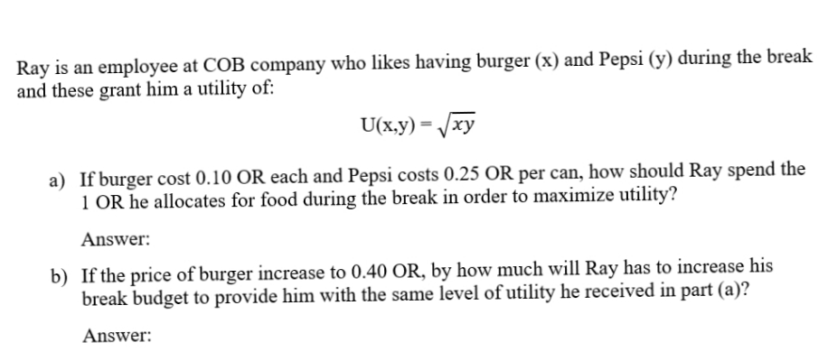 Ray is an employee at COB company who likes having burger (x) and Pepsi (y) during the break
and these grant him a utility of:
U(x.y) = /xy
a) If burger cost 0.10 OR each and Pepsi costs 0.25 OR per can, how should Ray spend the
1 OR he allocates for food during the break in order to maximize utility?
Answer:
b) If the price of burger increase to 0.40 OR, by how much will Ray has to increase his
break budget to provide him with the same level of utility he received in part (a)?
Answer:
