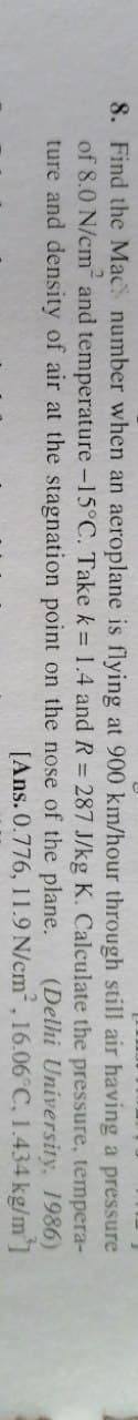 8. Find the Mac number when an aeroplane is flying at 900 km/hour through still air having a pressure
of 8.0 N/cm and temperature -15°C. Take k = 1.4 andR= 287 J/kg K. Calculate the pressure, tempera-
(Delhi University, 1986)
[Ans. 0.776, 11.9 N/cm, 16.06°C, 1.434 kg/m]
ture and density of air at the stagnation point on the nose of the plane.
