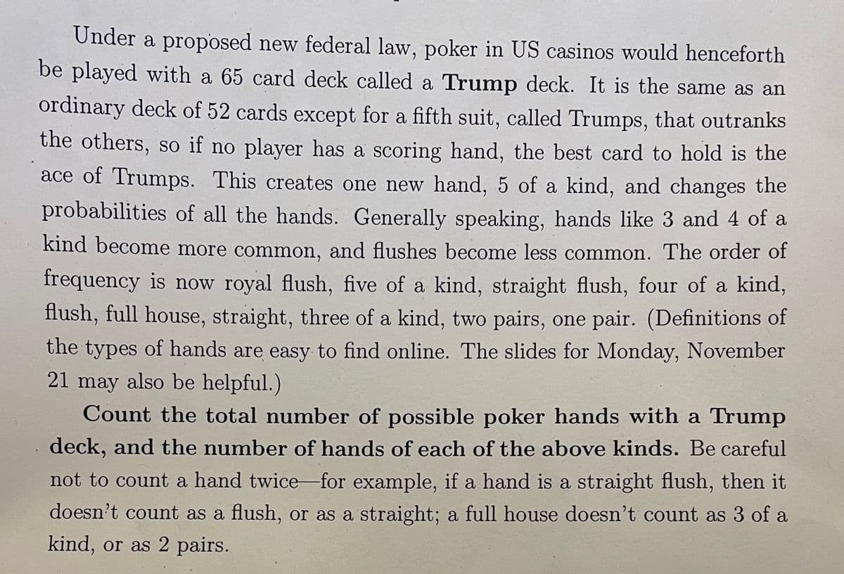 Under a proposed new federal law, poker in US casinos would henceforth
be played with a 65 card deck called a Trump deck. It is the same as an
ordinary deck of 52 cards except for a fifth suit, called Trumps, that outranks
the others, so if no player has a scoring hand, the best card to hold is the
ace of Trumps. This creates one new hand, 5 of a kind, and changes the
probabilities of all the hands. Generally speaking, hands like 3 and 4 of a
kind become more common, and flushes become less common. The order of
frequency is now royal flush, five of a kind, straight flush, four of a kind,
flush, full house, straight, three of a kind, two pairs, one pair. (Definitions of
the types of hands are easy to find online. The slides for Monday, November
21 may also be helpful.)
Count the total number of possible poker hands with a Trump
deck, and the number of hands of each of the above kinds. Be careful
not to count a hand twice for example, if a hand is a straight flush, then it
doesn't count as a flush, or as a straight; a full house doesn't count as 3 of a
kind, or as 2 pairs.