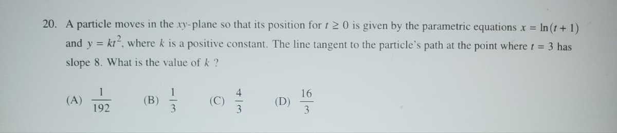 20. A particle moves in the xy-plane so that its position for 20 is given by the parametric equations x = In (t + 1)
and y = kr², where k is a positive constant. The line tangent to the particle's path at the point where t = 3 has
slope 8. What is the value of k ?
1
(A)
(B)
192
113
(C)
43
(D)
16
63