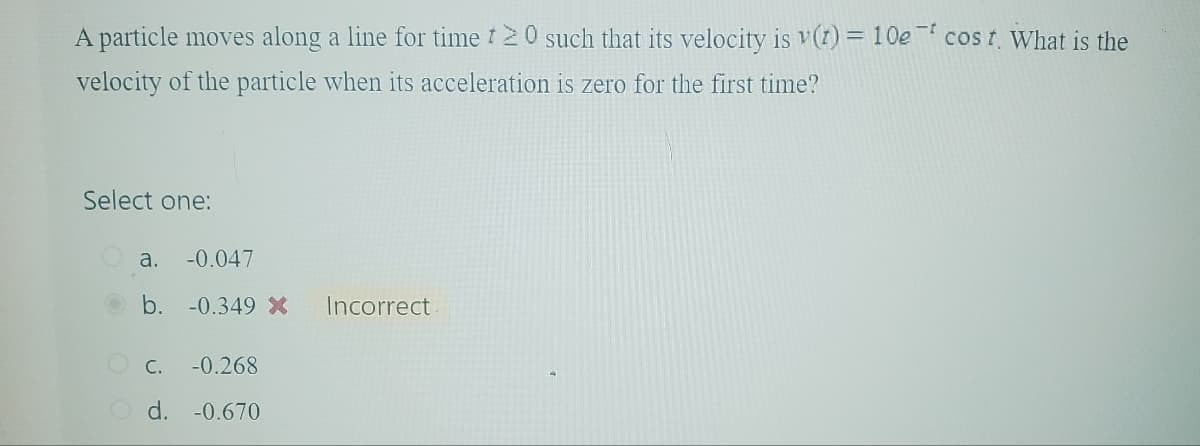 A particle moves along a line for time 20 such that its velocity is v(t) = 10e cost. What is the
velocity of the particle when its acceleration is zero for the first time?
Select one:
a. -0.047
b. -0.349 x
Incorrect.
c.
-0.268
Od. -0.670