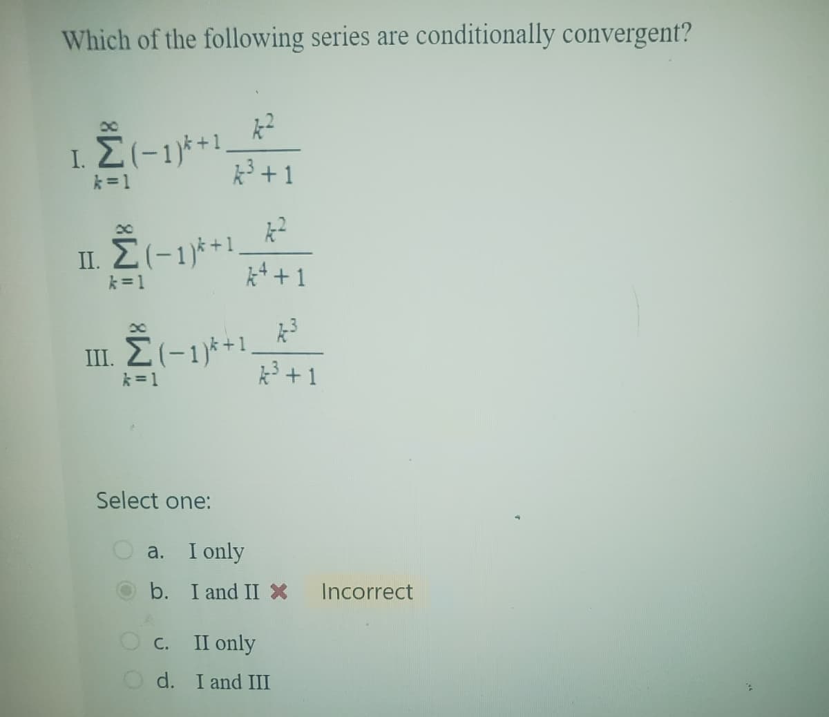 Which of the following series are conditionally convergent?
00
I.Σ(-1)+1
k=1
00
π. Σ(-1) +1
k=1
00
II. Σ (-1)*+1
2ܐ
A³ +1
*-2
+1
k3
k=1
k3+1
Select one:
a. I only
b. I and II X Incorrect
C.
II only
d. I and III