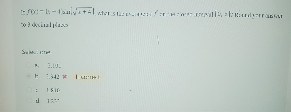 If f(x) = (x+4)sin(√x+4), what is the average off on the closed interval [0, 5]? Round
to 3 decimal places.
Select one:
a. -2.101
b. 2.942 x Incorrect
C.
1.810
d. 3.233
your answer