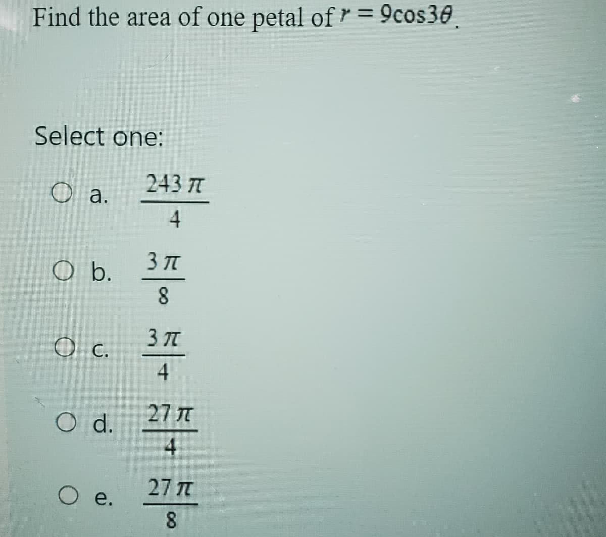 Find the area of one petal of r = 9cos30.
Select one:
243 J
○ a.
4
3πT
O b.
8
3JT
O c.
4
27元
○ d.
4
○ e.
27 π
8