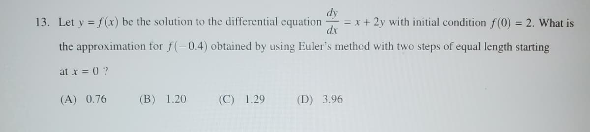 dy
13. Let y = f(x) be the solution to the differential equation
= x + 2y with initial condition f(0) = 2. What is
dx
the approximation for f(-0.4) obtained by using Euler's method with two steps of equal length starting
at x = 0 ?
(A) 0.76
(B) 1.20
(C) 1.29
(D) 3.96