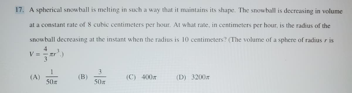 17. A spherical snowball is melting in such a way that it maintains its shape. The snowball is decreasing in volume
at a constant rate of 8 cubic centimeters per hour. At what rate, in centimeters per hour, is the radius of the
snowball decreasing at the instant when the radius is 10 centimeters? (The volume of a sphere of radius r is
V =
4
3
1
3
(A)
(B)
(C) 400л
(D) 3200л
50元
50л