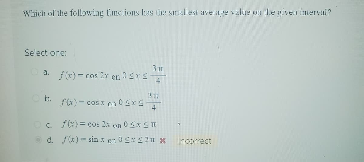 Which of the following functions has the smallest average value on the given interval?
Select one:
3π
a.
f(x)=c
= cos 2x on 0 < x <
4
3元
b.
f(x) = cos x on
on 0 ≤x≤
4
C.
f(x)= cos 2x on 0 ≤x≤π
d. f(x)=sin x on 0 ≤x≤2π x
4
Incorrect