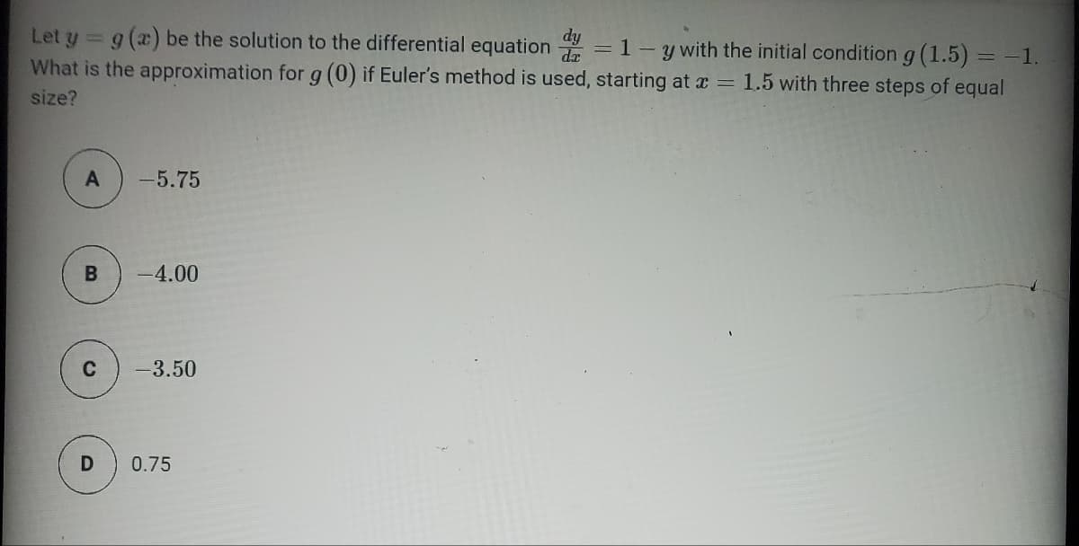 Let y = g (a) be the solution to the differential equation
1-y with the initial condition g (1.5) = -1.
What is the approximation for g (0) if Euler's method is used, starting at x = 1.5 with three steps of equal
size?
A
B
-5.75
-4.00
-3.50
D 0.75