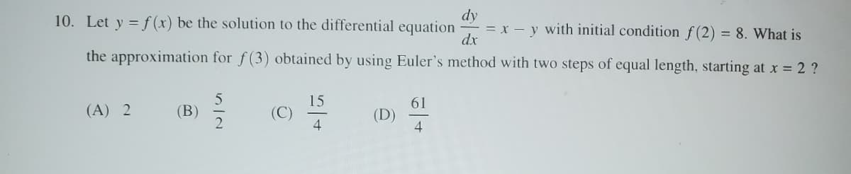 10. Let y = f(x) be the solution to the differential equation
dy
dx
= x - y with initial condition f(2) = 8. What is
the approximation for f(3) obtained by using Euler's method with two steps of equal length, starting at x = 2 ?
(A) 2
(B)
572
15
54
(D)
61
4