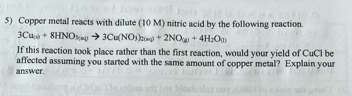 PETA
150257
3810.0PX 251
5) Copper metal reacts with dilute (10 M) nitric acid by the following reaction.
3Cu(s) + 8HNO3(aq) → 3Cu(NO3)2(aq) + 2NO(g) + 4H₂O()
If this reaction took place rather than the first reaction, would your yield of CuCl be
affected assuming you started with the same amount of copper metal? Explain your
answer.
desoxalam
210 25lomst be betsluola oy Hoeslom s nizu (