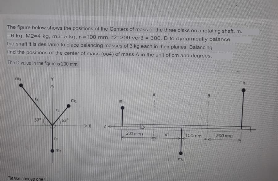 The figure below shows the positions of the Centers of mass of the three disks on a rotating shaft. m.
=6 kg, M2=4 kg, m3=5 kg, r-=100 mm, r2=200 ver3 = 300. B to dynamically balance
the shaft it is desirable to place balancing masses of 3 kg each in their planes. Balancing
find the positions of the center of mass (004) of mass A in the unit of cm and degrees.
The D value in the figure is 200 mm.
mlg
my
m1
37
53
200 mm
150mm
200 mm
ma
Please choose one n
