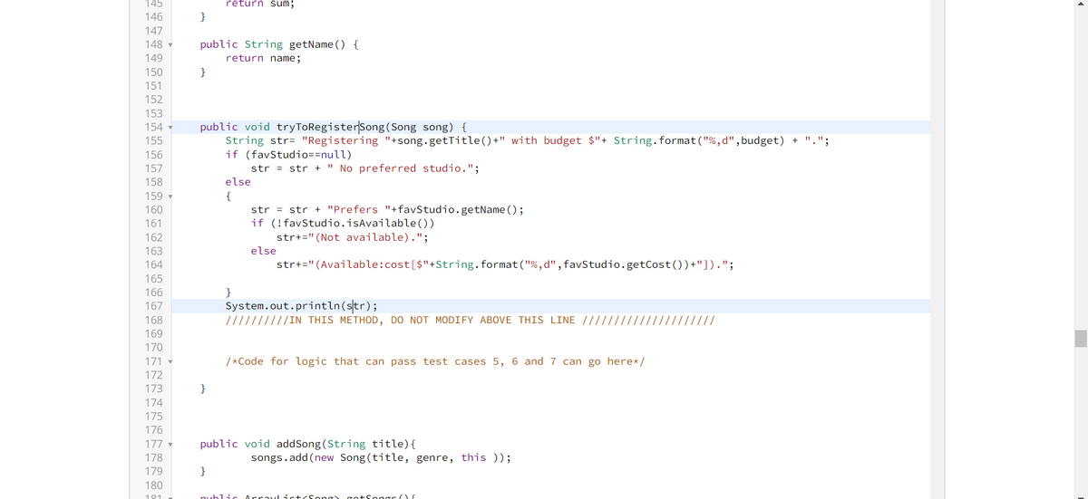 145
146
147
148▾
149
150
151
152
153
154
155
156
157
158
159 ▼
160
161
162
163
164
165
166
167
168
169
170
171
172
173
174
175
176
177
178
179
180
191
}
public String getName() {
return name;
}
return sum;
public void tryToRegister Song (Song song) {
String str= "Registering "+song.getTitle()+" with budget $"+ String.format("%,d", budget) + ".";
if (favStudio==null)
str = str + "No preferred studio.";
}
}
else
{
}
str = str + "Prefers "+favStudio.getName();
if (!favStudio.isAvailable())
str+=" (Not available).";
str+=" (Available:cost [$"+String.format("%,d", favStudio.getCost())+"]).";
else
System.out.println(str);
//////IN THIS METHOD, DO NOT MODIFY ABOVE THIS LINE ///////////
/*Code for logic that can pass test cases 5, 6 and 7 can go here*/
public void addSong (String title) {
songs.add(new Song (title, genre, this ));
public ArrayList<Song) got Songs Of
/////
