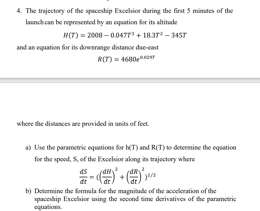 4. The trajectory of the spaceship Excelsior during the first 5 minutes of the
launch can be represented by an equation for its altitude
H(T):
= 2008 – 0.047T3 + 18.3T2 – 345T
-
and an equation for its downrange distance due-east
R(T) = 4680e0.029T
where the distances are provided in units of feet.
a) Use the parametric equations for h(T) and R(T) to determine the equation
for the speed, S, of the Excelsior along its trajectory where
2
2
ds
dH
+
%D
dt
dt
b) Determine the formula for the magnitude of the acceleration of the
spaceship Excelsior using the second time derivatives of the parametric
equations.
