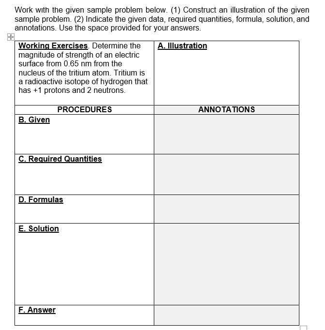 Work with the given sample problem below. (1) Construct an illustration of the given
sample problem. (2) Indicate the given data, required quantities, formula, solution, and
annotations. Use the space provided for your answers.
Working Exercises. Determine the
magnitude of strength of an electric
surface from 0.65 nm from the
A. Illustration
nucleus of the tritium atom. Tritium is
a radioactive isotope of hydrogen that
has +1 protons and 2 neutrons.
PROCEDURES
ΑΝΝΟΤΑΠONS
B. Given
C. Required Quantities
D. Formulas
E. Solution
F. Answer
