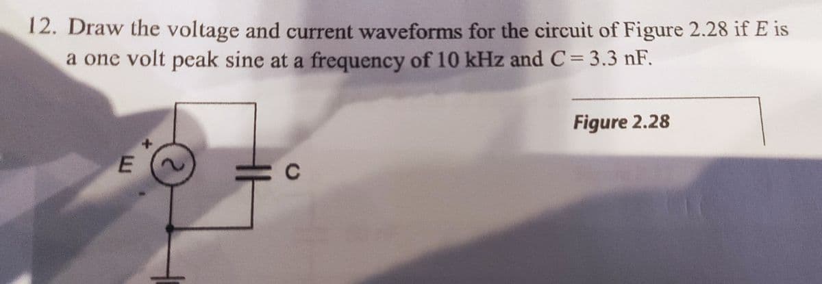 12. Draw the voltage and current waveforms for the circuit of Figure 2.28 if E is
a one volt peak sine at a frequency of 10 kHz and C= 3.3 nF.
Figure 2.28
с
E
X