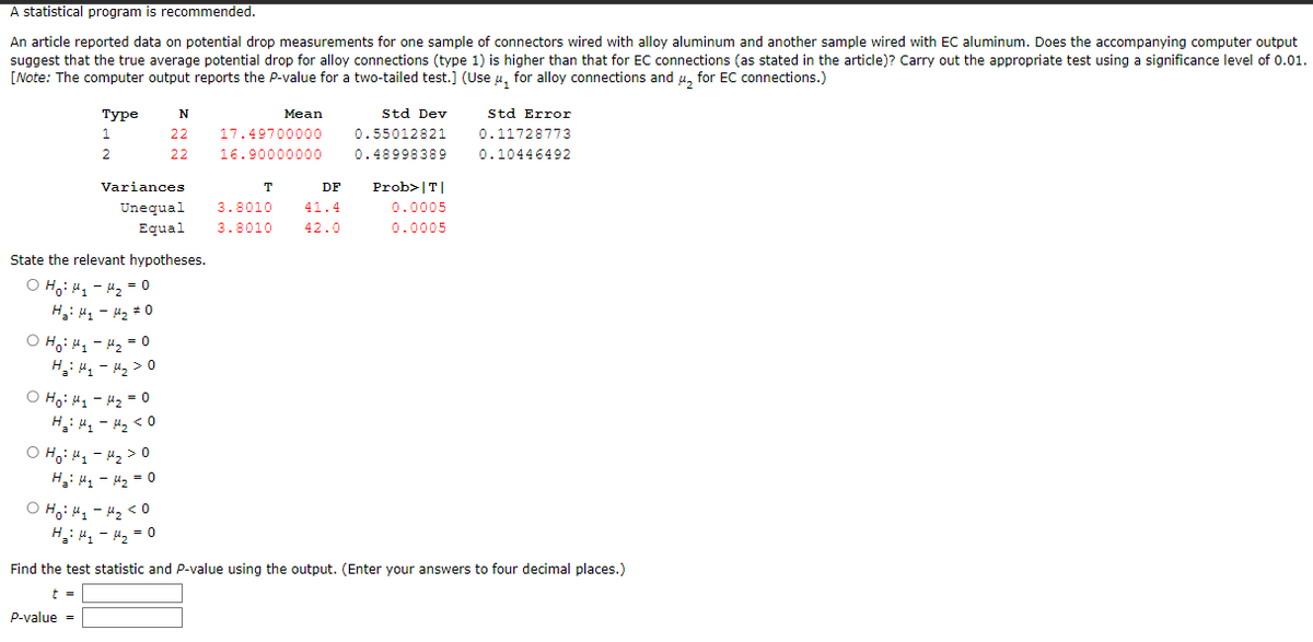 A statistical program is recommended.
An article reported data on potential drop measurements for one sample of connectors wired with alloy aluminum and another sample wired with EC aluminum. Does the accompanying computer output
suggest that the true average potential drop for alloy connections (type 1) is higher than that for EC connections (as stated in the article)? Carry out the appropriate test using a significance level of 0.01.
[Note: The computer output reports the P-value for a two-tailed test.] (Use μ, for alloy connections and μ for EC connections.)
Type
1
2
N
22 17.49700000
22 16.90000000
Variances
Unequal
Equal
State the relevant hypotheses.
O Hoi H₁ H₂ = 0
H₂: H₁ - H₂ #0
OH₁ H₁-H₂ = 0
H₂: H₁ - H₂> O
o Hỏi Hy - H2 = 0
H₂: H₁ - H₂ <0
O Hoi H₁ - H₂ > 0
H₂: H₁ H₂ = 0
онону-нако
H₂H₁ H₂ = 0
T
Mean
3.8010
3.8010
DF
41.4
42.0
Std Dev
0.55012821
0.48998389
Prob>|T|
0.0005
0.0005
Std Error
0.11728773
0.10446492
Find the test statistic and P-value using the output. (Enter your answers to four decimal places.)
t =
P-value =