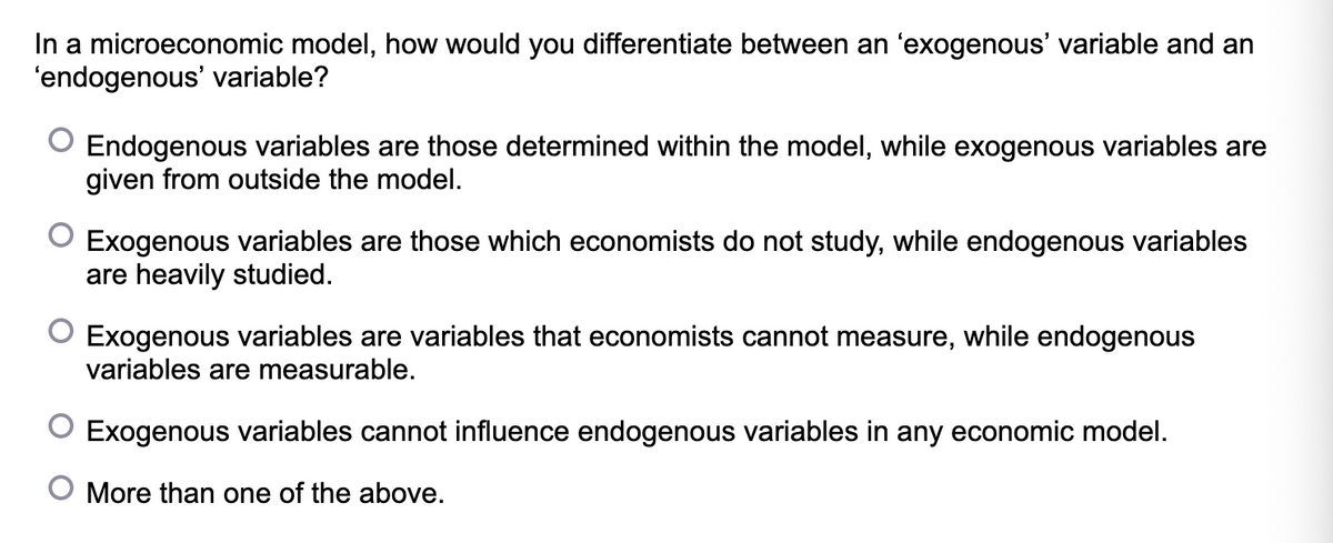 In a microeconomic model, how would you differentiate between an 'exogenous' variable and an
'endogenous' variable?
O Endogenous variables are those determined within the model, while exogenous variables are
given from outside the model.
O Exogenous variables are those which economists do not study, while endogenous variables
are heavily studied.
O Exogenous variables are variables that economists cannot measure, while endogenous
variables are measurable.
Exogenous variables cannot influence endogenous variables in any economic model.
O More than one of the above.