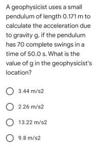A geophysicist uses a small
pendulum of length 0.171 m to
calculate the acceleration due
3.ift
to gravity g. if the pendulum
has 70 complete swings in a
time of 50.0 s. What is the
value of g in the geophysicist's
location?
O 3.44 m/s2
2.26 m/s2
O 13.22 m/s2
O 9.8 m/s2
