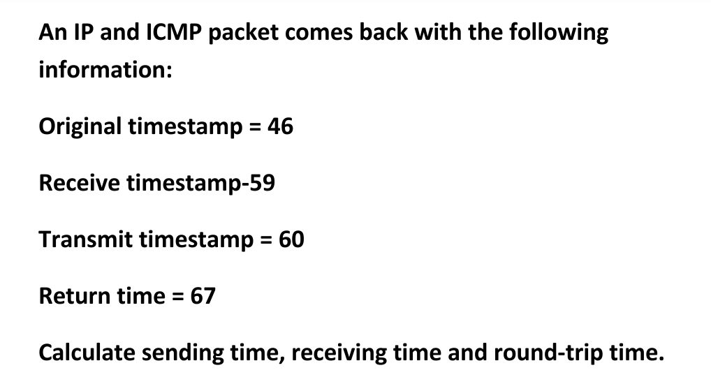 An IP and ICMP packet comes back with the following
information:
Original timestamp = 46
Receive timestamp-59
Transmit timestamp = 60
Return time = 67
Calculate sending time, receiving time and round-trip time.
