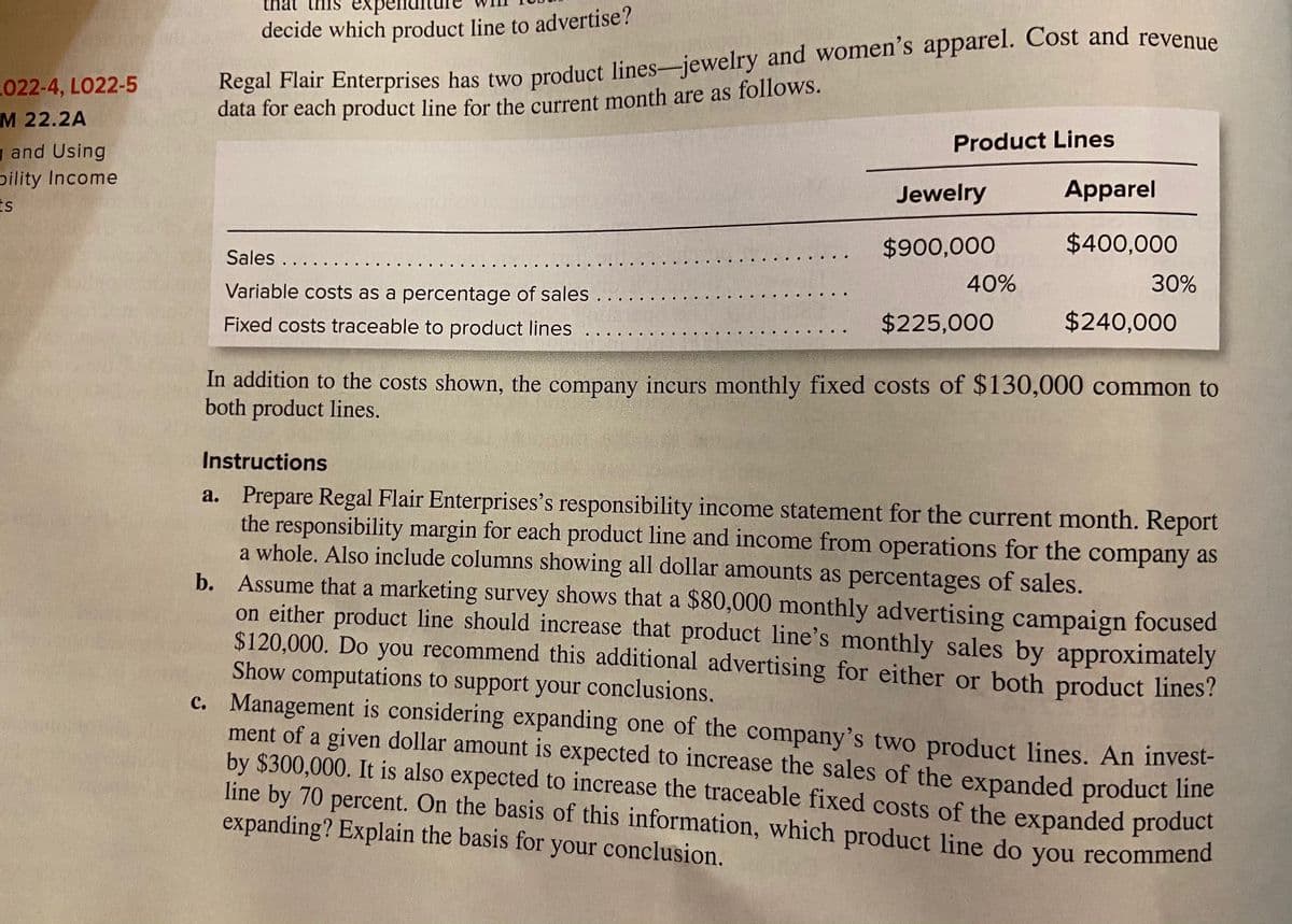 decide which product line to advertise?
L022-4, LO22-5
M 22.2A
data for each product line for the current month are as follows.
Product Lines
g and Using
pility Income
Is
Jewelry
Apparel
$900,000
$400,000
Sales ...
Variable costs as a percentage of sales .
40%
30%
Fixed costs traceable to product lines
$225,000
$240,000
In addition to the costs shown, the company incurs monthly fixed costs of $130,000 common to
both product lines.
Instructions
a. Prepare Regal Flair Enterprises's responsibility income statement for the current month. Report
the responsibility margin for each product line and income from operations for the company as
a whole. Also include columns showing all dollar amounts as percentages of sales.
b. Assume that a marketing survey shows that a $80,000 monthly advertising campaign focused
on either product line should increase that product line's monthly sales by approximately
$120,000. Do you recommend this additional advertising for either or both product lines?
Show computations to support your conclusions.
c. Management is considering expanding one of the company's two product lines. An invest-
ment of a given dollar amount is expected to increase the sales of the expanded product line
by $300,000. It is also expected to increase the traceable fixed costs of the expanded product
line by 70 percent. On the basis of this information, which product line do you recommend
expanding? Explain the basis for your conclusion.
