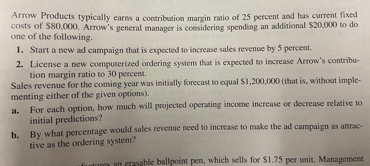 Arrow Products typically earns a contribution margin ratio of 25 percent and has current fixed
costs of $80,000. Arrow's general manager is considering spending an additional $20,000 to do
one of the following.
1. Start a new ad campaign that is expected to increase sales revenue by 5 percent.
2. License a new computerized ordering system that is expected to increase Arrow's contribu-
tion margin ratio to 30 percent.
Sales revenue for the coming year was initially forecast to equal $1,200,000 (that is, without imple-
menting either of the given options).
For each option, how much will projected operating income increase or decrease relative to
initial predictions?
a.
By what percentage would sales revenue need to increase to make the ad campaign as attrac-
tive as the ordering system?
b.
foatures an erasable ballpoint pen, which sells for $1.75 per unit. Management
