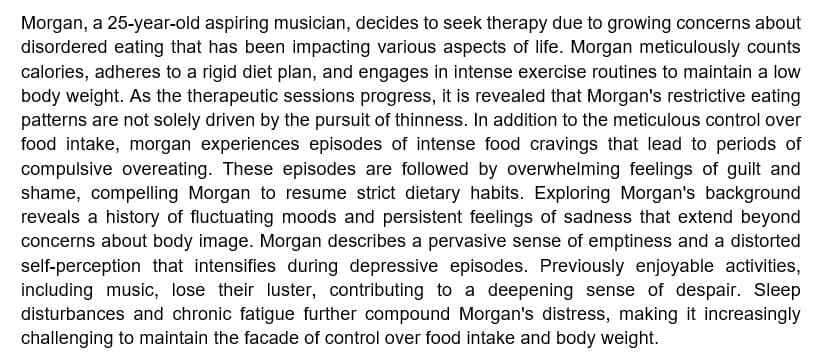 Morgan, a 25-year-old aspiring musician, decides to seek therapy due to growing concerns about
disordered eating that has been impacting various aspects of life. Morgan meticulously counts
calories, adheres to a rigid diet plan, and engages in intense exercise routines to maintain a low
body weight. As the therapeutic sessions progress, it is revealed that Morgan's restrictive eating
patterns are not solely driven by the pursuit of thinness. In addition to the meticulous control over
food intake, morgan experiences episodes of intense food cravings that lead to periods of
compulsive overeating. These episodes are followed by overwhelming feelings of guilt and
shame, compelling Morgan to resume strict dietary habits. Exploring Morgan's background
reveals a history of fluctuating moods and persistent feelings of sadness that extend beyond
concerns about body image. Morgan describes a pervasive sense of emptiness and a distorted
self-perception that intensifies during depressive episodes. Previously enjoyable activities,
including music, lose their luster, contributing to a deepening sense of despair. Sleep
disturbances and chronic fatigue further compound Morgan's distress, making it increasingly
challenging to maintain the facade of control over food intake and body weight.