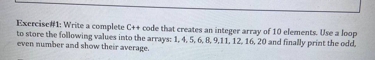 Exercise#1: Write a complete C++ code that creates an integer array of 10 elements. Use a loop
to store the following values into the arrays: 1, 4, 5, 6, 8, 9,11, 12, 16, 20 and finally print the odd,
even number and show their average.
