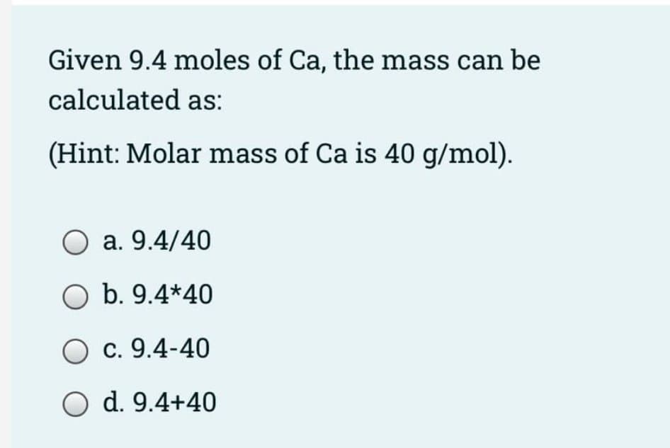 Given 9.4 moles of Ca, the mass can be
calculated as:
(Hint: Molar mass of Ca is 40 g/mol).
O a. 9.4/40
O b. 9.4*40
c. 9.4-40
O d. 9.4+40

