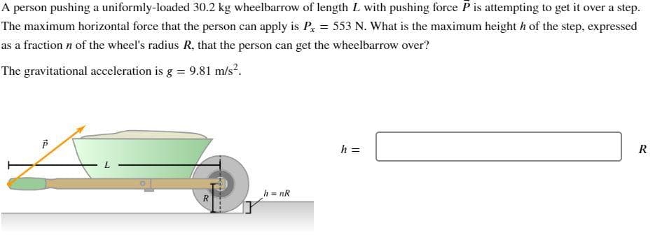 A person pushing a uniformly-loaded 30.2 kg wheelbarrow of length L with pushing force P is attempting to get it over a step.
The maximum horizontal force that the person can apply is Px = 553 N. What is the maximum height h of the step, expressed
as a fraction n of the wheel's radius R, that the person can get the wheelbarrow over?
The gravitational acceleration is g = 9.81 m/s².
10
P
L
R
h = nR
h =
R