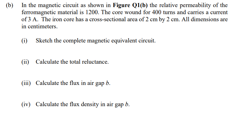 (b)
In the magnetic circuit as shown in Figure Q1(b) the relative permeability of the
ferromagnetic material is 1200. The core wound for 400 turns and carries a current
of 3 A. The iron core has a cross-sectional area of 2 cm by 2 cm. All dimensions are
in centimeters.
(i) Sketch the complete magnetic equivalent circuit.
(ii)
Calculate the total reluctance.
(iii) Calculate the flux in air gap b.
(iv) Calculate the flux density in air gap b.