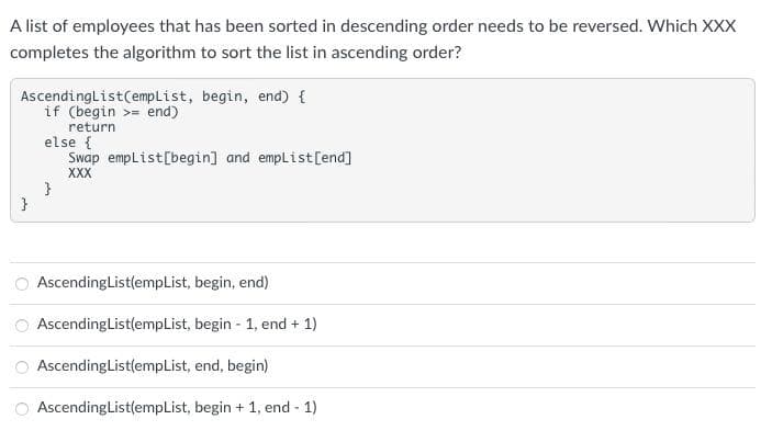 A list of employees that has been sorted in descending order needs to be reversed. Which XXX
completes the algorithm to sort the list in ascending order?
AscendingList(empList, begin, end) {
if (begin > end)
return
}
else {
Swap empList[begin] and empList[end]
XXX
}
AscendingList(empList, begin, end)
Ascending List(empList, begin - 1, end + 1)
AscendingList(empList, end, begin)
AscendingList(empList,
begin + 1, end - 1)