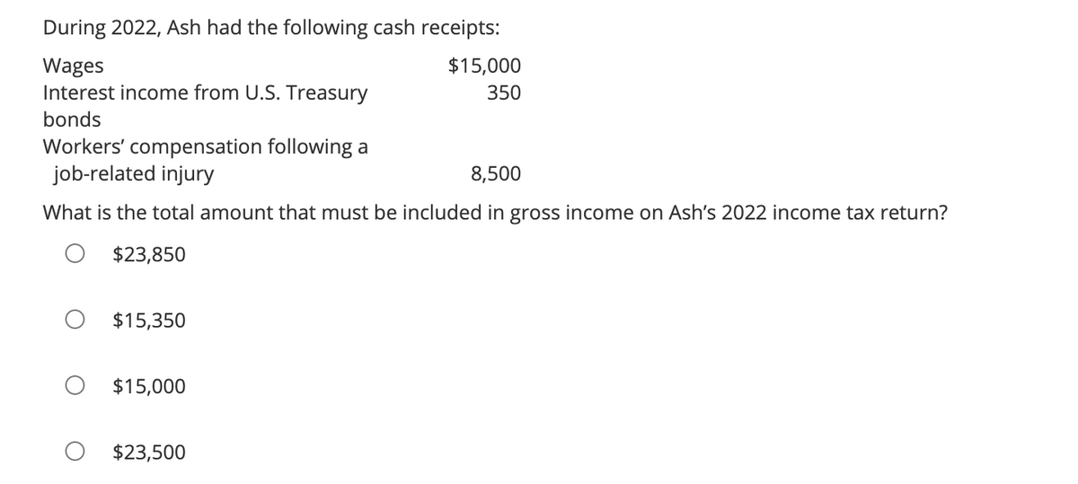 During 2022, Ash had the following cash receipts:
Wages
Interest income from U.S. Treasury
bonds
Workers' compensation following a
job-related injury
8,500
What is the total amount that must be included in gross income on Ash's 2022 income tax return?
$23,850
$15,350
$15,000
$23,500
$15,000
350