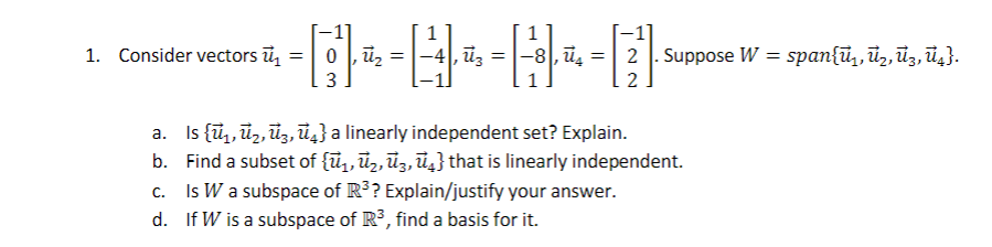 -------·
-4, =
a. Is {₁,₂,3,4} a linearly independent set? Explain.
Find a subset of {₁, ₂, ³, ū} that is linearly independent.
Is W a subspace of R³? Explain/justify your answer.
b.
c.
d.
If W is a subspace of R³, find a basis for it.
1. Consider vectors ū₁ =
3
= 2
2
. Suppose W = span{₁, ₂, 3, ū₁}.