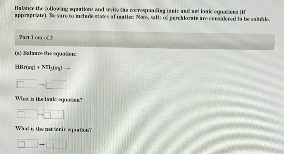 Balance the following equations and write the corresponding ionic and net ionic equations (if
appropriate). Be sure to include states of matter. Note, salts of perchlorate are considered to be soluble.
Part 1 out of 3
(a) Balance the equation:
HBr(aq) + NH3(aq)
What is the ionic equation?
What is the net ionic equation?
