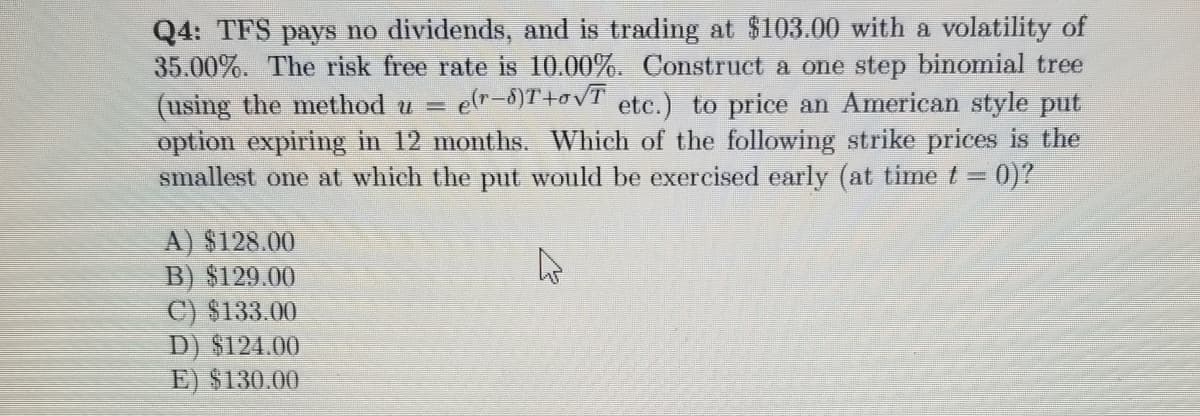 Q4: TFS pays no dividends, and is trading at $103.00 with a volatility of
35.00%. The risk free rate is 10.00%. Construct a one step binomial tree
(using the method u =
option expiring in 12 months. Which of the following strike prices is the
smallest one at which the put would be exercised early (at time t = 0)?
elr-8)T+ovT ete.) to price an American style put
A) $128.00
B) $129.00
C) $133.00
D) $124.00
E) $130.00
