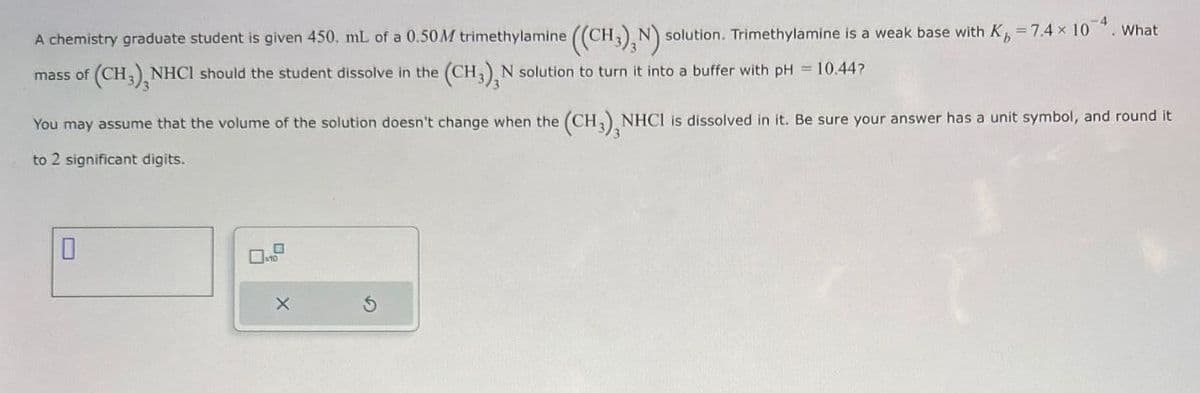 A chemistry graduate student is given 450, mL of a 0.50M trimethylamine ((CH,), N) solution. Trimethylamine is a weak base with K, -7.4 × 10. What
(CH),NHCI should the student dissolve in the (CH), N solution to turn it into a buffer with pH=10.44?
You may assume that the volume of the solution doesn't change when the (CH3), NHCI is dissolved in it. Be sure your answer has a unit symbol, and round it
to 2 significant digits.
X