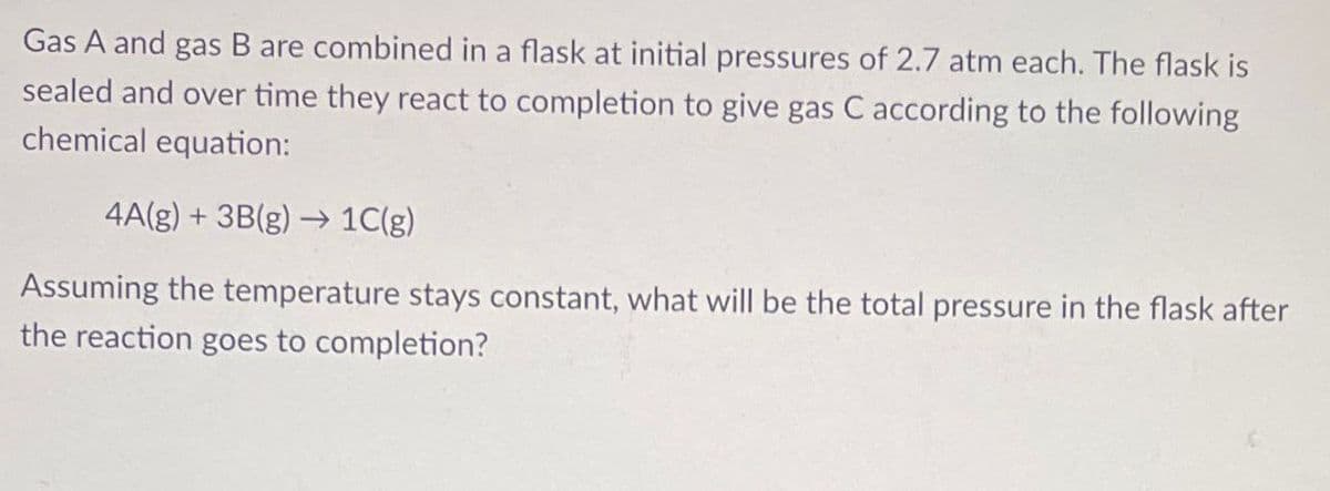 Gas A and gas B are combined in a flask at initial pressures of 2.7 atm each. The flask is
sealed and over time they react to completion to give gas C according to the following
chemical equation:
4A(g) + 3B(g) → 1C(g)
Assuming the temperature stays constant, what will be the total pressure in the flask after
the reaction goes to completion?