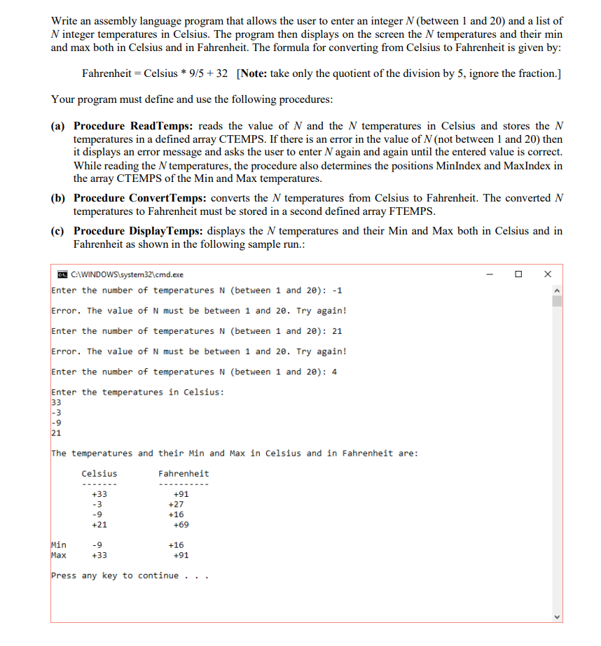 Write an assembly language program that allows the user to enter an integer N (between 1 and 20) and a list of
N integer temperatures in Celsius. The program then displays on the screen the N temperatures and their min
and max both in Celsius and in Fahrenheit. The formula for converting from Celsius to Fahrenheit is given by:
Fahrenheit = Celsius * 9/5 + 32 [Note: take only the quotient of the division by 5, ignore the fraction.]
Your program must define and use the following procedures:
(a) Procedure ReadTemps: reads the value of N and the N temperatures in Celsius and stores the N
temperatures in a defined array CTEMPS. If there is an error in the value of N (not between 1 and 20) then
it displays an error message and asks the user to enter N again and again until the entered value is correct.
While reading the N temperatures, the procedure also determines the positions MinIndex and MaxIndex in
the array CTĒMPSS of the Min and Max temperatures.
(b) Procedure ConvertTemps: converts the N temperatures from Celsius to Fahrenheit. The converted N
temperatures to Fahrenheit must be stored in a second defined array FTEMPS.
(c) Procedure DisplayTemps: displays the N temperatures and their Min and Max both in Celsius and in
Fahrenheit as shown in the following sample run.:
A CAWINDOWS\system32\cmd.exe
Enter the number of temperatures N (between 1 and 20): -1
Error. The value of N must be between 1 and 20. Try again!
Enter the number of temperatures N (between 1 and 20): 21
Error. The value of N must be between 1 and 20. Try again!
Enter the number of temperatures N (between 1 and 20): 4
Enter the temperatures in Celsius:
33
|-3
|-9
21
The temperatures and their Min and Max in Celsius and in Fahrenheit are:
Celsius
Fahrenheit
+33
+91
-3
+27
-9
+16
+21
+69
Min
Мах
-9
+16
+33
+91
Press any key to continue ..
