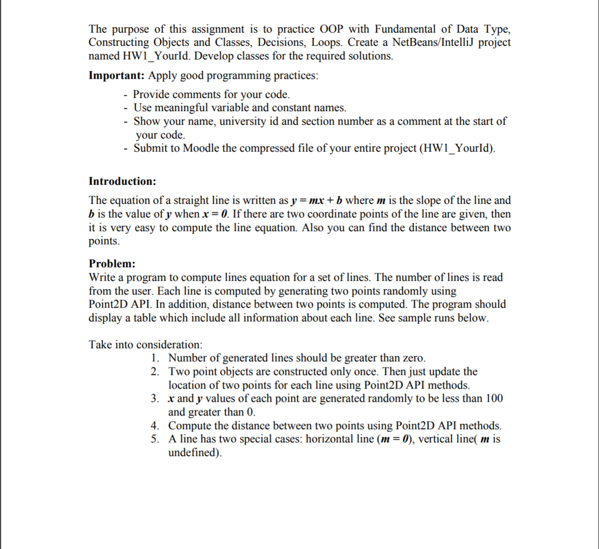 The purpose of this assignment is to practice OOP with Fundamental of Data Type,
Constructing Objects and Classes, Decisions, Loops. Create a NetBeans/IntelliJ project
named HW1_YourId. Develop classes for the required solutions.
Important: Apply good programming practices:
- Provide comments for your code.
- Use meaningful variable and constant names.
- Show your name, university id and section number as a comment at the start of
your code.
Submit to Moodle the compressed file of your entire project (HW1_YourId).
Introduction:
The equation of a straight line is written as y = mx + b where m is the slope of the line and
b is the value of y when x = 0. If there are two coordinate points of the line are given, then
it is very easy to compute the line equation. Also you can find the distance between two
points.
Problem:
Write a program to compute lines equation for a set of lines. The number of lines is read
from the user. Each line is computed by generating two points randomly using
Point2D API. In addition, distance between two points is computed. The program should
display a table which include all information about each line. See sample runs below.
Take into consideration:
1. Number of generated lines should be greater than zero.
2. Two point objects are constructed only once. Then just update the
location of two points for each line using Point2D API methods.
3. x and y values of each point are generated randomly to be less than 100
and greater than 0.
4. Compute the distance between two points using Point2D API methods.
5. A line has two special cases: horizontal line (m = 0), vertical line( m is
undefined).
