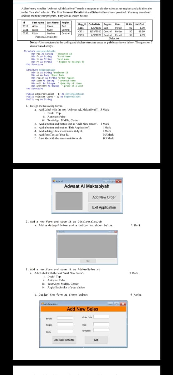 Stationery supplier "Adwaat Al Maktabiyah" needs a program to display sales as per regions and add the sales
to the file called sales.txt. The files Personal Details.txt and Sales.txt have been provided. You may download
and use them in your program. They are as shown below:
First name Last Name Region
E111 Alvin
C121 Bake
C253 Ecda
Id
Region item
Units UnitCost
Rep_ld OrderDate
E111 1/6/2020 East
C121 1/23/2020 Central Binder 50
C253 2/9/2020 Central Pencil 36
Jones
East
Pencil 95
1.99
Kivel
Central
19.99
Jardire
Central
4.99
PersonalDetails.txt
Sales.txt
Note: - Use structures in the coding and declare structure array as public as shown below. The question 7
doesn't need arrays.
Structure personaldetails
Din rid As String 'Employee id
Din fn As String
Din In As String
Din rn As String
End Structure
'First name
"Last name
' Region he belongs to
Structure Regionalsales
Din id As String 'employee id
od As Date "Order Date
Din region As String 'order region
iten As String product nane
Din unit As Integer Quantity of items
Din unitcost As Double' price of a unit
End Structure
Public pd(perdet.Count - 1) As personaldetails
Public rs(sales.Count - 1) As Regionalsales
Public reg As String
1. Design the following forms.
a. Add Label with the text "Adwaat AL Maktabiyah". 3 Mark
i. Dock: Top
ii. Autosize: False
iii. TextAlign: Middle, Center
b. Add a button and button text as "Add New Order". I Mark
c. Add a button and text as "Exit Application".
d. Add a datagridview and name it dgvl.
e. Add formText as Your Id.
f. Save the with the name mainform.vb.
1 Mark
I Mark
0.5 Mark
0.5 Mark
Your ld
Adwaat Al Maktabiyah
Add New Order
Exit Application
2. Add a new form and save it as Displaysales.vb
a. Add a datagridview and a button as shown below.
1 Mark
Ext
3. Add a new form and save it as AddNewSales.vb
a. Add Label with the text "Add New Sales".
i. Dock: Top
ii. Autosize: False
iii. TextAlign: Middle, Center
iv. Apply Backcolor of your choice
3 Mark
b. Design the form as shown below:
4 Marks
X
aAddNewSales
Add New Sales
Order Date
Empld
Region
Item
Unit price
Unts
Add Sales to the fike
Exit
