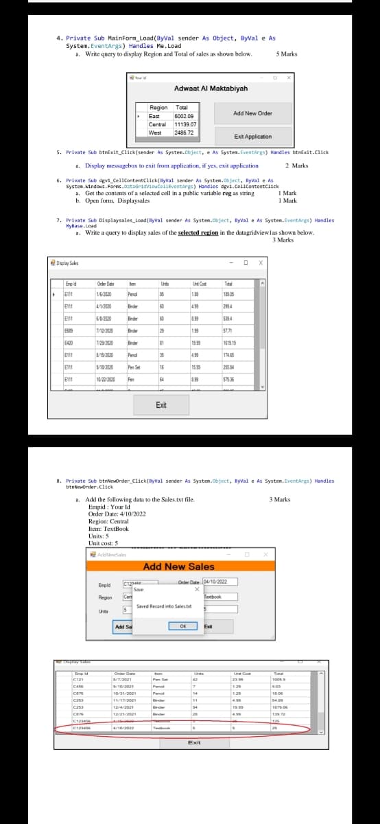 4. Private Sub MainForm_Load(ByVal sender As Object, Byval e As
System. EventArgs) Handles Me. Load
a. Write query to display Region and Total of sales as shown below.
5 Marks
Adwaat Al Maktabiyah
Region Total
Add New Order
East
6002.09
Central 11139.07
West
2486.72
Exit Application
5. Private Sub btnexit_Click(sender As System.Cbject, e As System. Eventargs) Handles btnExit.C1ick
a. Display messagebox to exit from application, if yes, exit application
2 Marks
6. Private Sub dgvi_CellContentClick(Byval sender As System.bject, Byval e As
System. Nindows.Forns.DataGridvicacellEventargs) Handles dgvi.CellcontentClick
I Mark
1 Mark
a. Get the contents of a selected cell in a public variable reg as string
b. Open form, Displaysales
7. Private Sub Displaysales Load(Byval sender As Systen.Object, Byval e As System. Eventargs) Handles
Myllase.Lead
a. Write a query to display sales of the selected region in the datagridviewlas shown below.
3 Marks
Display Seks
Enp id
Order Date
tem
Unts
Unt Cot
Tatal
E111
16/2020
Penal
199
139 05
E111
4/1/2020
Bnder
60
499
2994
E111
Brder
60
199
5394
12/2020
Brder
29
199
57.71
E420
7/29/2020
Brder
81
1999
1619 19
E11
VI5/2020
Penal
35
499
174 65
E11
S/18/2020
Pen Set
16
15.99
255 34
E111
10/22/2020
Pen
64
399
Exit
8. Private Sub btnNeuorder_Click(Byval sender As Systen.Object, Byval e As Systen. EventArgs) Handles
btnkeworder .click
a. Add the following data to the Sales.txt file.
Empid : Your ld
Order Date: 4/10/2022
Region: Central
3 Marks
Item: TextBook
Units: 5
Unit cost: 5
AddNewSales
Add New Sales
Order Date 104/10/2022
Erpld
Save
Cen
Regon
Tetbook
Saved Record into Sales.bt
5
Unts
Add Sa
OK
Exit
pymm
Eme
Order Date
Bem
Unte
Ln Cot
Tota
C121
Pen Set
42
2399
C456
10/2021
Penc
129
903
cars
10/31/2021
Penc
14
1.29
18.06
C2s3
1/17/202
inde
11
499
54.09
C253
12/4/2021
Dnder
94
1999
ca
12/21/2021
2
4.99
C1234E
125
C1234
Tet
25
Exit
