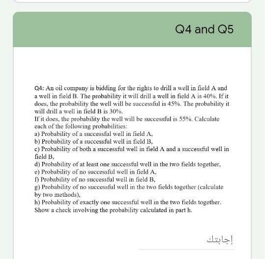 Q4 and Q5
Q4: An oil company is bidding for the rights to drill a well in field A and
a well in field B. The probability it will drill a well in field A is 40%. If it
does, the probability the well will be successful is 45%. The probability it
will drill a well in field B is 30%.
If it does, the probability the well will be successful is 55%. Calculate
cach of the following probabilities:
a) Probability of a successful well in field A,
b) Probability of a successful well in field B,
c) Probability of both a successful well in field A and a successful well in
field B.
d) Probability of at least one successful well in the two fields together,
e) Probability of no successful well in field A,
) Probability of no successful well in field B,
g) Probability of no successful well in the two fields together (caleulate
by two methods),
h) Probability of exactly one successful well in the two fields together.
Show a check involving the probability calculated in part h.
إجابتك
